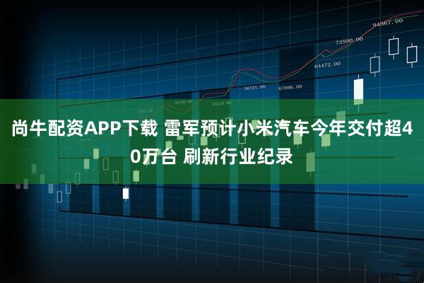 尚牛配资APP下载 雷军预计小米汽车今年交付超40万台 刷新行业纪录