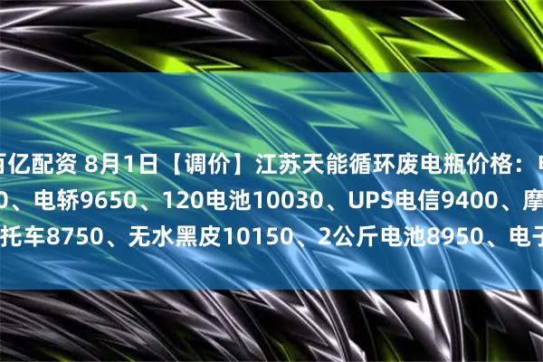 百亿配资 8月1日【调价】江苏天能循环废电瓶价格：电动9980、大白9800、电轿9650、120电池10030、UPS电信9400、摩托车8750、无水黑皮10150、2公斤电池8950、电子秤5950。（单位：元/吨）