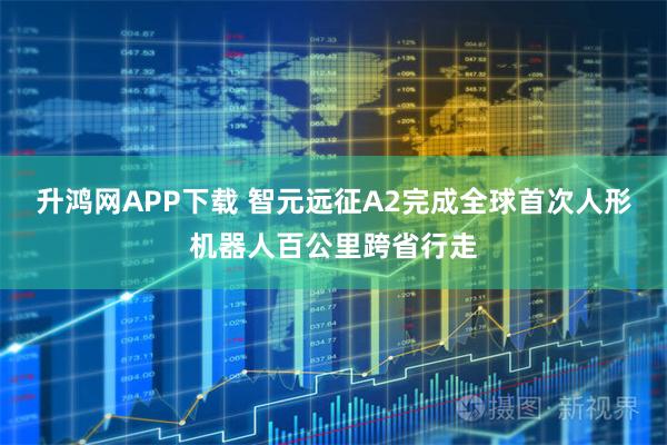 升鸿网APP下载 智元远征A2完成全球首次人形机器人百公里跨省行走