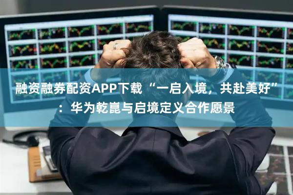 融资融券配资APP下载 “一启入境，共赴美好”：华为乾崑与启境定义合作愿景