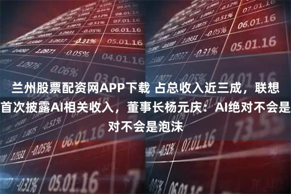 兰州股票配资网APP下载 占总收入近三成，联想集团首次披露AI相关收入，董事长杨元庆：AI绝对不会是泡沫