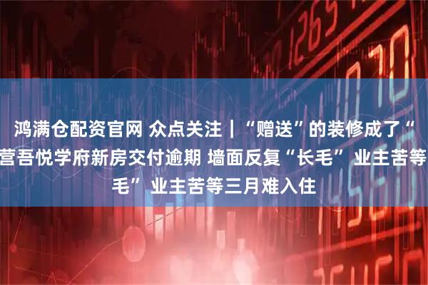 鸿满仓配资官网 众点关注｜“赠送”的装修成了“心病”？东营吾悦学府新房交付逾期 墙面反复“长毛” 业主苦等三月难入住