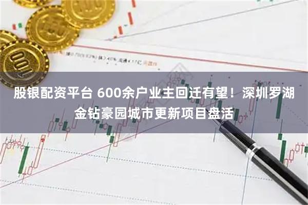 股银配资平台 600余户业主回迁有望！深圳罗湖金钻豪园城市更新项目盘活
