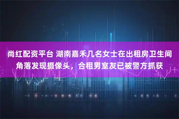 尚红配资平台 湖南嘉禾几名女士在出租房卫生间角落发现摄像头,合租男室友已被警方抓获
