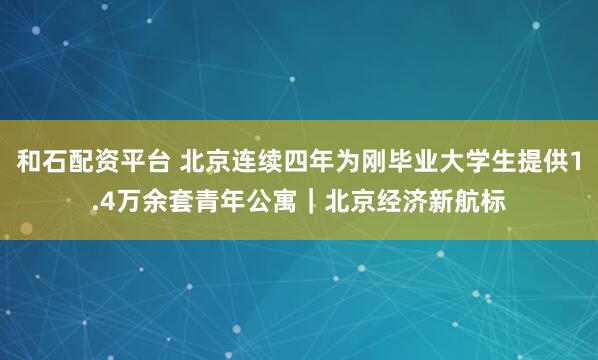 和石配资平台 北京连续四年为刚毕业大学生提供1.4万余套青年公寓|北京经济新航标