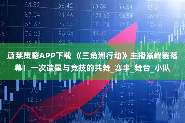 蔚莱策略APP下载 《三角洲行动》主播巅峰赛落幕!一次造星与竞技的共舞_赛事_舞台_小队