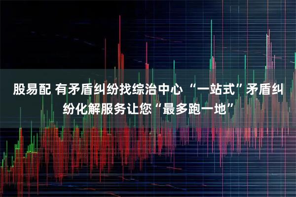股易配 有矛盾纠纷找综治中心 “一站式”矛盾纠纷化解服务让您“最多跑一地”
