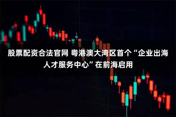 股票配资合法官网 粤港澳大湾区首个“企业出海人才服务中心”在前海启用