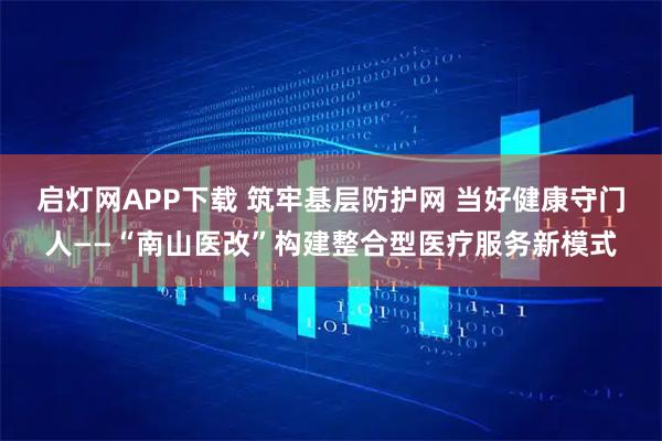 启灯网APP下载 筑牢基层防护网 当好健康守门人——“南山医改”构建整合型医疗服务新模式