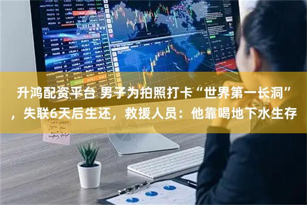 升鸿配资平台 男子为拍照打卡“世界第一长洞”,失联6天后生还,救援人员:他靠喝地下水生存