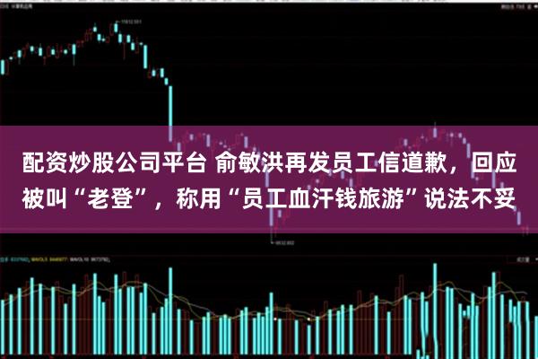 配资炒股公司平台 俞敏洪再发员工信道歉，回应被叫“老登”，称用“员工血汗钱旅游”说法不妥