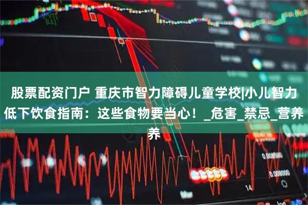 股票配资门户 重庆市智力障碍儿童学校|小儿智力低下饮食指南:这些食物要当心!_危害_禁忌_营养