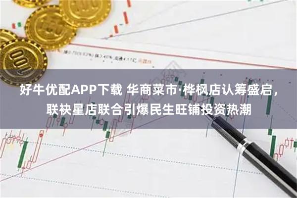好牛优配APP下载 华商菜市·桦枫店认筹盛启，联袂星店联合引爆民生旺铺投资热潮