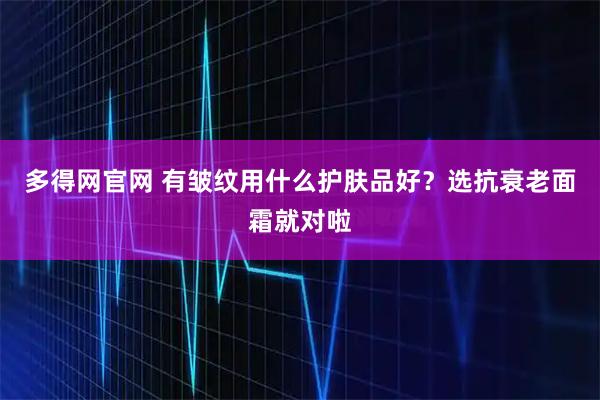 多得网官网 有皱纹用什么护肤品好?选抗衰老面霜就对啦