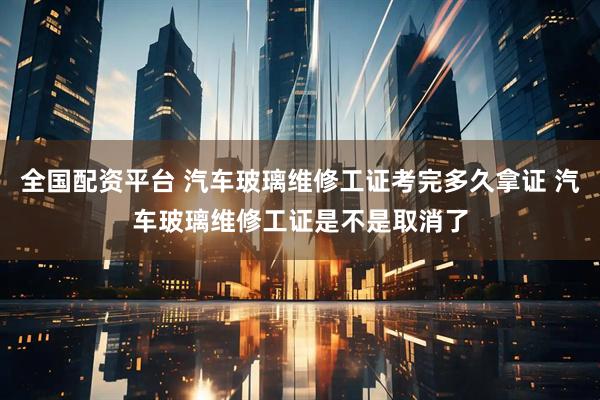 全国配资平台 汽车玻璃维修工证考完多久拿证 汽车玻璃维修工证是不是取消了