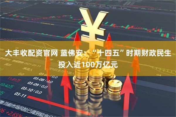 大丰收配资官网 蓝佛安：“十四五”时期财政民生投入近100万亿元