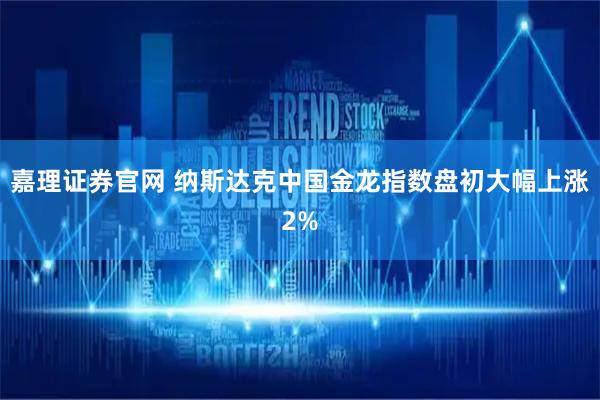 嘉理证券官网 纳斯达克中国金龙指数盘初大幅上涨2%