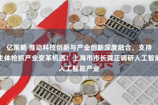 亿策略 推动科技创新与产业创新深度融合，支持经营主体抢抓产业变革机遇！上海市市长龚正调研人工智能产业