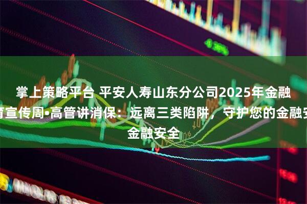 掌上策略平台 平安人寿山东分公司2025年金融教育宣传周•高管讲消保：远离三类陷阱，守护您的金融安全