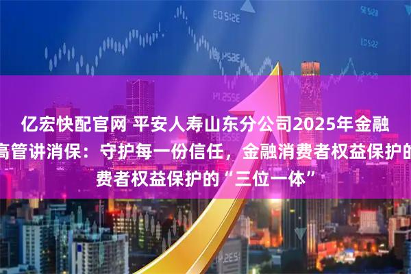 亿宏快配官网 平安人寿山东分公司2025年金融教育宣传周•高管讲消保：守护每一份信任，金融消费者权益保护的“三位一体”
