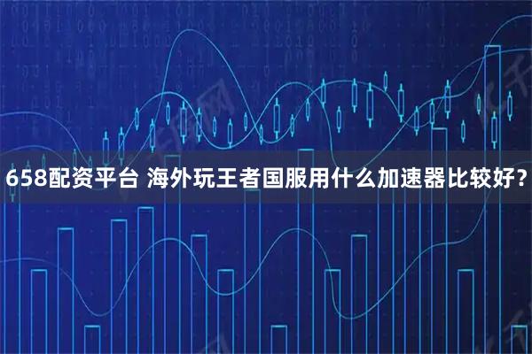 658配资平台 海外玩王者国服用什么加速器比较好？
