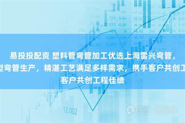 易投投配资 塑料管弯管加工优选上海雷兴弯管,专注H型弯管生产,精湛工艺满足多样需求,携手客户共创工程佳绩