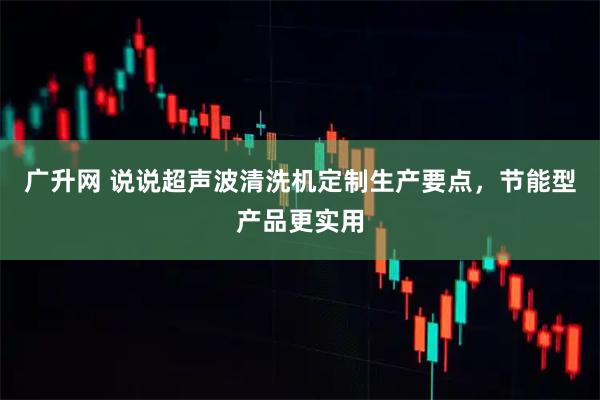 广升网 说说超声波清洗机定制生产要点,节能型产品更实用