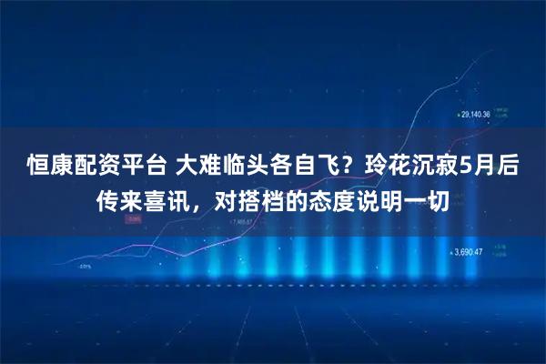 恒康配资平台 大难临头各自飞？玲花沉寂5月后传来喜讯，对搭档的态度说明一切