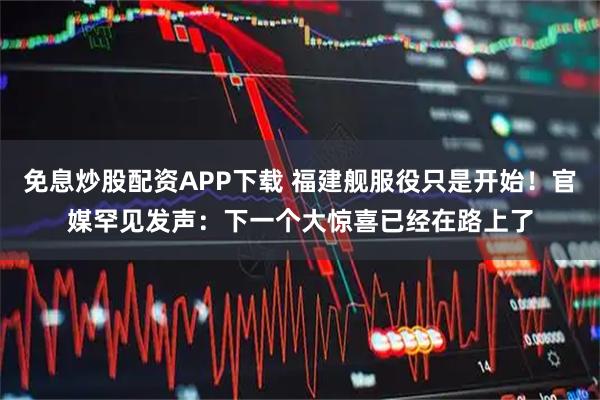 免息炒股配资APP下载 福建舰服役只是开始！官媒罕见发声：下一个大惊喜已经在路上了