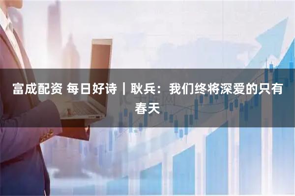 富成配资 每日好诗|耿兵:我们终将深爱的只有春天