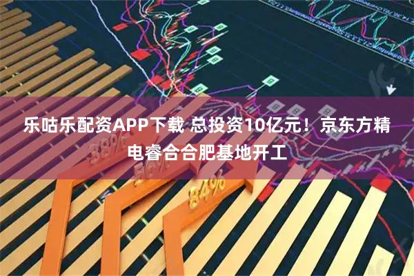 乐咕乐配资APP下载 总投资10亿元！京东方精电睿合合肥基地开工