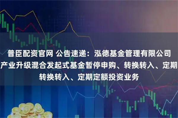 普臣配资官网 公告速递:泓德基金管理有限公司关于泓德汽车产业升级混合发起式基金暂停申购、转换转入、定期定额投资业务