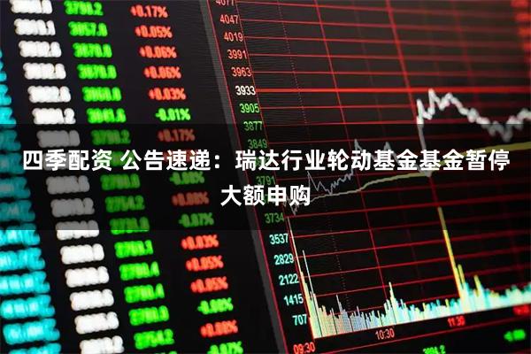 四季配资 公告速递：瑞达行业轮动基金基金暂停大额申购