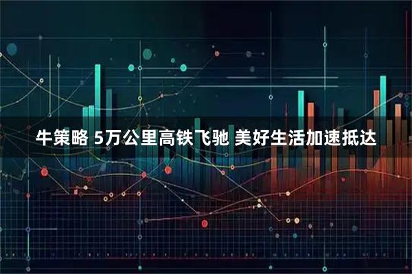 牛策略 5万公里高铁飞驰 美好生活加速抵达