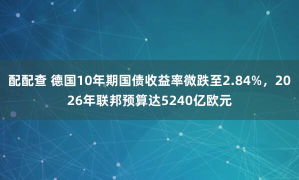 配配查 德国10年期国债收益率微跌至2.84%，2026年联邦预算达5240亿欧元