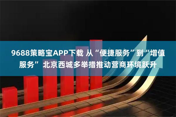 9688策略宝APP下载 从“便捷服务”到“增值服务” 北京西城多举措推动营商环境跃升