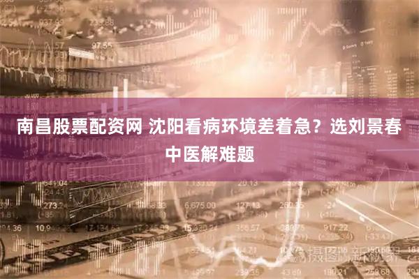 南昌股票配资网 沈阳看病环境差着急？选刘景春中医解难题