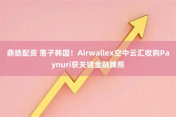 鼎皓配资 落子韩国！Airwallex空中云汇收购Paynuri获关键金融牌照
