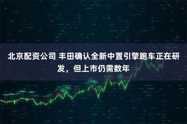 北京配资公司 丰田确认全新中置引擎跑车正在研发，但上市仍需数年