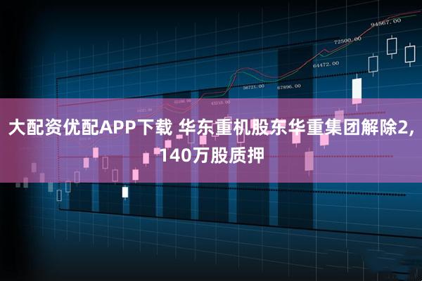 大配资优配APP下载 华东重机股东华重集团解除2,140万股质押