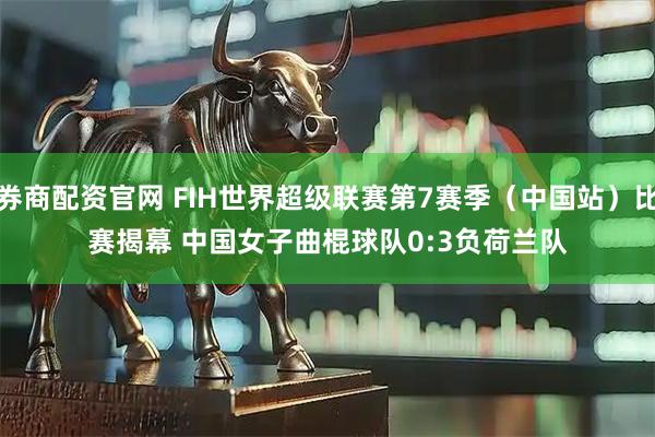 券商配资官网 FIH世界超级联赛第7赛季（中国站）比赛揭幕 中国女子曲棍球队0:3负荷兰队