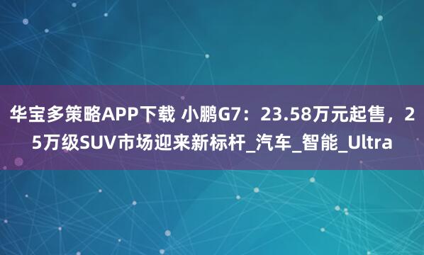 华宝多策略APP下载 小鹏G7：23.58万元起售，25万级SUV市场迎来新标杆_汽车_智能_Ultra
