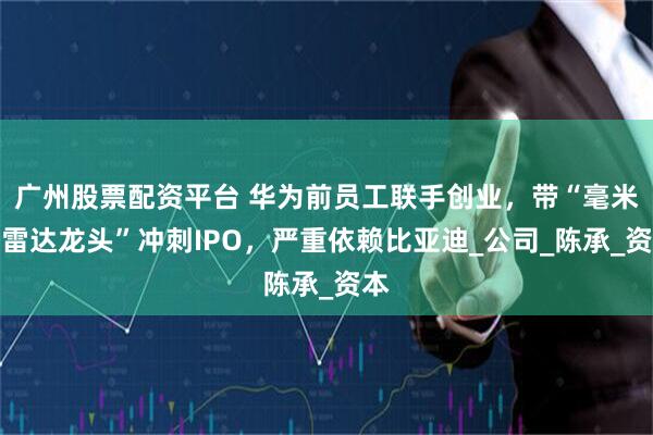 广州股票配资平台 华为前员工联手创业，带“毫米波雷达龙头”冲刺IPO，严重依赖比亚迪_公司_陈承_资本