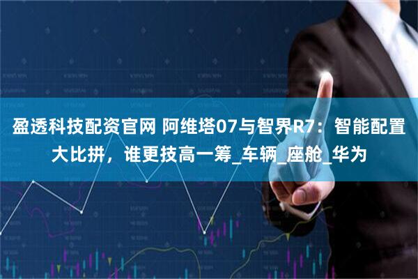盈透科技配资官网 阿维塔07与智界R7:智能配置大比拼,谁更技高一筹_车辆_座舱_华为