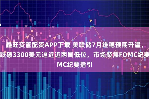 鑫旺资管配资APP下载 美联储7月维稳预期升温，金价跌破3300美元逼近近两周低位，市场聚焦FOMC纪要指引