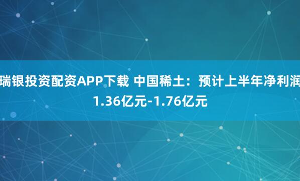 瑞银投资配资APP下载 中国稀土：预计上半年净利润1.36亿元-1.76亿元