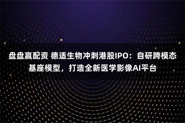 盘盘赢配资 德适生物冲刺港股IPO：自研跨模态基座模型，打造全新医学影像AI平台