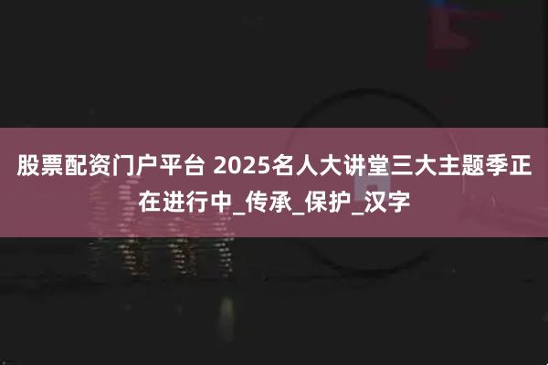 股票配资门户平台 2025名人大讲堂三大主题季正在进行中_传承_保护_汉字