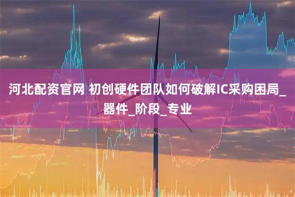 河北配资官网 初创硬件团队如何破解IC采购困局_器件_阶段_专业