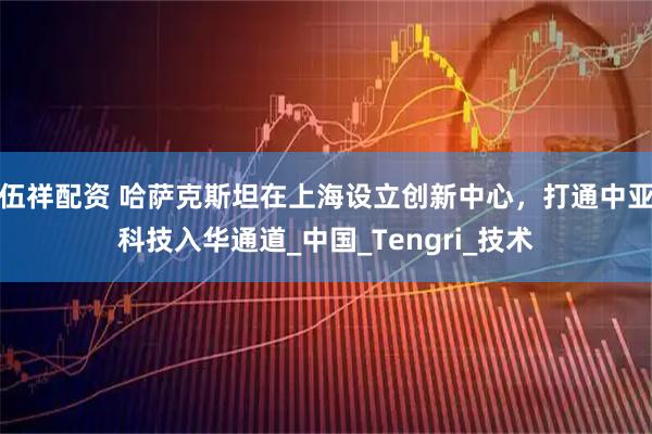 伍祥配资 哈萨克斯坦在上海设立创新中心，打通中亚科技入华通道_中国_Tengri_技术